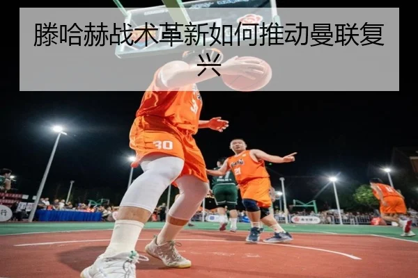 滕哈赫战术革新如何推动曼联复兴
